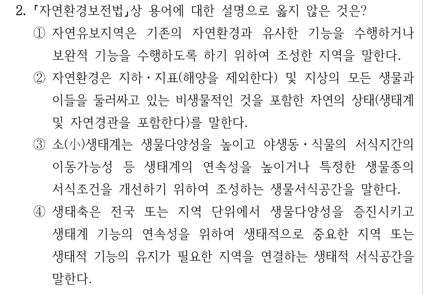 2. 자연환경보전법상 용어에 대한 설명으로 옳지 않은 것은? ①자연유보지역은 기존의 자연환경과 유사한 기능을 수행하거나 보완적 기능을 수행하도록 하기 위하여 조성한 지역을 말한다. ②자연환경은 지하ㆍ지표(해양을 제외한다) 및 지상의 모든 생물과 이들을 둘러싸고 있는 비생물적인 것을 포함한 자연의 상태(생태계 및 자연경관을 포함한다)를 말한다. ③소(小)생태계는 생물다양성을 높이고 야생동ㆍ식물의 서식지간의 이동가능성 등 생태계의 연속성을 높이거나 특정한 생물종의 서식조건을 개선하기 위하여 조성하는 생물서식공간을 말한다. ④생태축은 전국 또는 지역 단위에서 생물다양성을 증진시키고 생태계 기능의 연속성을 위하여 생태적으로 중요한 지역 또는 생태적 기능의 유지가 필요한 지역을 연결하는 생태적 서식공간을 말한다.