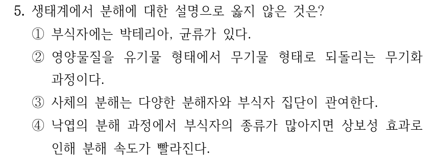 5. 생태계에서 분해에 대한 설명으로 옳지 않은 것은? ①부식자에는 박테리아, 균류가 있다. ②영양물질을 유기물 형태에서 무기물 형태로 되돌리는 무기화 과정이다. ③사체의 분해는 다양한 분해자와 부식자 집단이 관여한다. ④낙엽의 분해 과정에서 부식자의 종류가 많아지면 상보성 효과로 인해 분해 속도가 빨라진다.