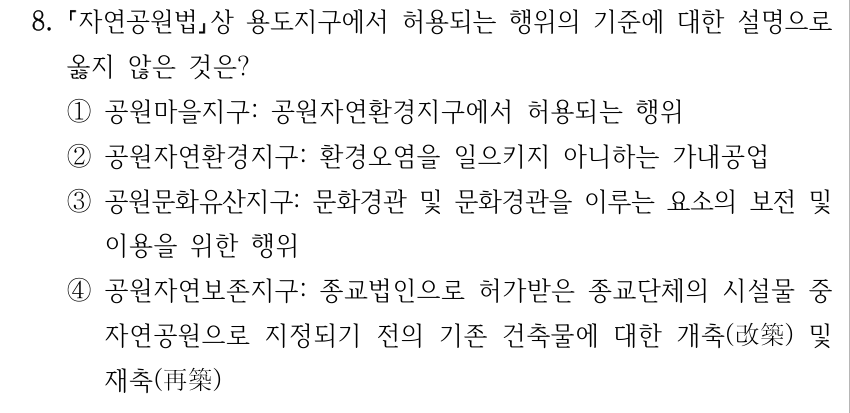 8. 자연공원법상 용도지구에서 허용되는 행위의 기준에 대한 설명으로 옳지 않은 것은? ①공원마을지구: 공원자연환경지구에서 허용되는 행위 ②공원자연환경지구: 환경오염을 일으키지 아니하는 가내공업 ③공원문화유산지구: 문화경관 및 문화경관을 이루는 요소의 보전 및 이용을 위한 행위 ④공원자연보존지구: 종교법인으로 허가받은 종교단체의 시설물 중 자연공원으로 지정되기 전의 기존 건축물에 대한 개축(改築) 및 재축(再築)