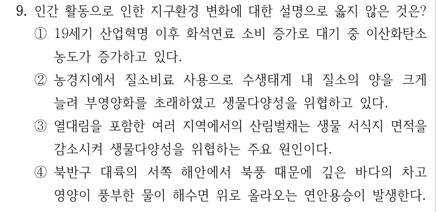 9. 인간 활동으로 인한 지구환경 변화에 대한 설명으로 옳지 않은 것은? ①19세기 산업혁명 이후 화석연료 소비 증가로 대기 중 이산화탄소 농도가 증가하고 있다. ②농경지에서 질소비료 사용으로 수생태계 내 질소의 양을 크게 늘려 부영양화를 초래하였고 생물다양성을 위협하고 있다. ③열대림을 포함한 여러 지역에서의 산림벌채는 생물 서식지 면적을 감소시켜 생물다양성을 위협하는 주요 원인이다. ④북반구 대륙의 서쪽 해안에서 북풍 때문에 깊은 바다의 차고 영양이 풍부한 물이 해수면 위로 올라오는 연안용승이 발생한다.