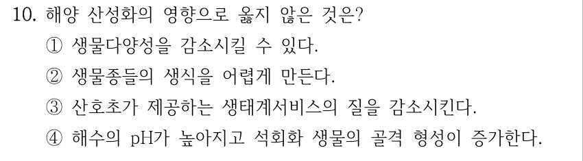 10. 해양 산성화의 영향으로 옳지 않은 것은? ①생물다양성을 감소시킬 수 있다. ②생물종들의 생식을 어렵게 만든다. ③산호초가 제공하는 생태계서비스의 질을 감소시킨다. ④해수의 pH가 높아지고 석회화 생물의 골격 형성이 증가한다.