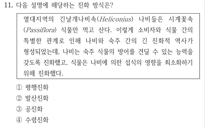 11. 다음 설명에 해당하는 진화 방식은? 열대지역의 긴날개나비속(Heliconius) 나비들은 시계꽃속 (Passiflora) 식물만 먹고 산다. 이렇게 소비자와 식물 간의 특별한 관계로 인해 나비와 숙주 간의 긴 진화적 역사가 형성되었는데, 나비는 숙주 식물의 방어를 견딜 수 있는 능력을 갖도록 진화했고, 식물은 나비에 의한 섭식의 영향을 최소화하기 위해 진화했다. ①평행진화 ②발산진화 ③공진화 ④수렴진화