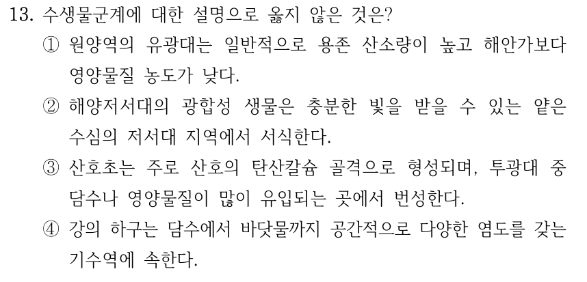 13. 수생물군계에 대한 설명으로 옳지 않은 것은? ①원양역의 유광대는 일반적으로 용존 산소량이 높고 해안가보다 영양물질 농도가 낮다. ②해양저서대의 광합성 생물은 충분한 빛을 받을 수 있는 얕은 수심의 저서대 지역에서 서식한다. ③산호초는 주로 산호의 탄산칼슘 골격으로 형성되며, 투광대 중 담수나 영양물질이 많이 유입되는 곳에서 번성한다. ④강의 하구는 담수에서 바닷물까지 공간적으로 다양한 염도를 갖는 기수역에 속한다.