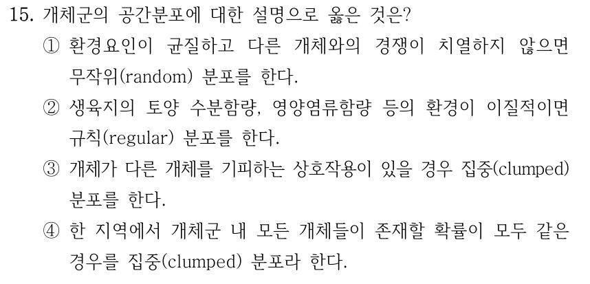 15. 개체군의 공간분포에 대한 설명으로 옳은 것은? ①환경요인이 균질하고 다른 개체와의 경쟁이 치열하지 않으면 무작위(random) 분포를 한다. ②생육지의 토양 수분함량, 영양염류함량 등의 환경이 이질적이면 규칙(regular) 분포를 한다. ③개체가 다른 개체를 기피하는 상호작용이 있을 경우 집중(clumped) 분포를 한다. ④한 지역에서 개체군 내 모든 개체들이 존재할 확률이 모두 같은 경우를 집중(clumped) 분포라 한다.