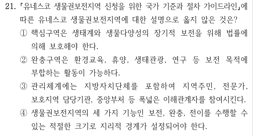 21. 유네스코 생물권보전지역 신청을 위한 국가 기준과 절차 가이드라인에 따른 유네스코 생물권보전지역에 대한 설명으로 옳지 않은 것은? ①핵심구역은 생태계와 생물다양성의 장기적 보전을 위해 법률에 의해 보호해야 한다. ②완충구역은 환경교육, 휴양, 생태관광, 연구 등 보전 목적에 부합하는 활동이 가능하다. ③관리체계에는 지방자치단체를 포함하여 지역주민, 전문가, 보호지역 담당기관, 중앙부처 등 폭넓은 이해관계자를 참여시킨다. ④생물권보전지역의 세 가지 기능인 보전, 완충, 전이를 수행할 수 있는 적절한 크기로 지리적 경계가 설정되어야 한다.