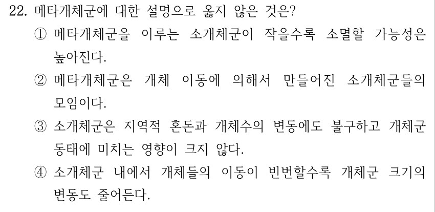 22. 메타개체군에 대한 설명으로 옳지 않은 것은? ①메타개체군을 이루는 소개체군이 작을수록 소멸할 가능성은 높아진다. ②메타개체군은 개체 이동에 의해서 만들어진 소개체군들의 모임이다. ③소개체군은 지역적 혼돈과 개체수의 변동에도 불구하고 개체군 동태에 미치는 영향이 크지 않다. ④소개체군 내에서 개체들의 이동이 빈번할수록 개체군 크기의 변동도 줄어든다.