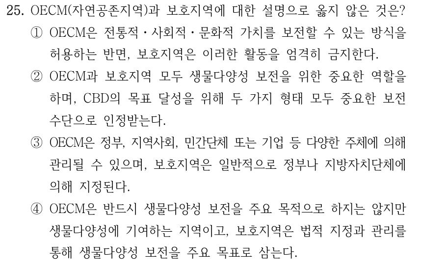 25. OECM(자연공존지역)과 보호지역에 대한 설명으로 옳지 않은 것은? ①OECM은 전통적ㆍ사회적ㆍ문화적 가치를 보전할 수 있는 방식을 허용하는 반면, 보호지역은 이러한 활동을 엄격히 금지한다. ②OECM과 보호지역 모두 생물다양성 보전을 위한 중요한 역할을 하며, CBD의 목표 달성을 위해 두 가지 형태 모두 중요한 보전 수단으로 인정받는다. ③OECM은 정부, 지역사회, 민간단체 또는 기업 등 다양한 주체에 의해 관리될 수 있으며, 보호지역은 일반적으로 정부나 지방자치단체에 의해 지정된다. ④OECM은 반드시 생물다양성 보전을 주요 목적으로 하지는 않지만 생물다양성에 기여하는 지역이고, 보호지역은 법적 지정과 관리를 통해 생물다양성 보전을 주요 목표로 삼는다.