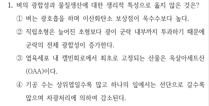 1. 벼의 광합성과 물질생산에 대한 생리적 특성으로 옳지 않은 것은? ①벼는 광호흡을 하며 이산화탄소 보상점이 옥수수보다 높다. ②직립초형은 늘어진 초형보다 광이 군락 내부까지 투과하기 때문에 군락의 전체 광합성이 증가한다. ③엽육세포 내 캘빈회로에서 최초로 고정되는 산물은 옥살아세트산 (OAA)이다. ④기공 수는 상위엽일수록 많고 하나의 잎에서는 선단으로 갈수록 많으며 차광처리에 의하여 감소된다.