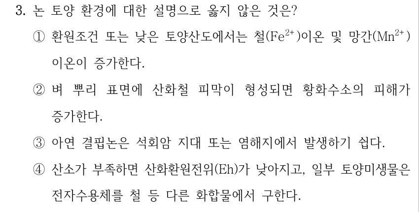 3. 논 토양 환경에 대한 설명으로 옳지 않은 것은? ①환원조건 또는 낮은 토양산도에서는 철(Fe²⁺)이온 및 망간(Mn²⁺) 이온이 증가한다. ②벼 뿌리 표면에 산화철 피막이 형성되면 황화수소의 피해가 증가한다. ③아연 결핍논은 석회암 지대 또는 염해지에서 발생하기 쉽다. ④산소가 부족하면 산화환원전위(Eh)가 낮아지고, 일부 토양미생물은 전자수용체를 철 등 다른 화합물에서 구한다.