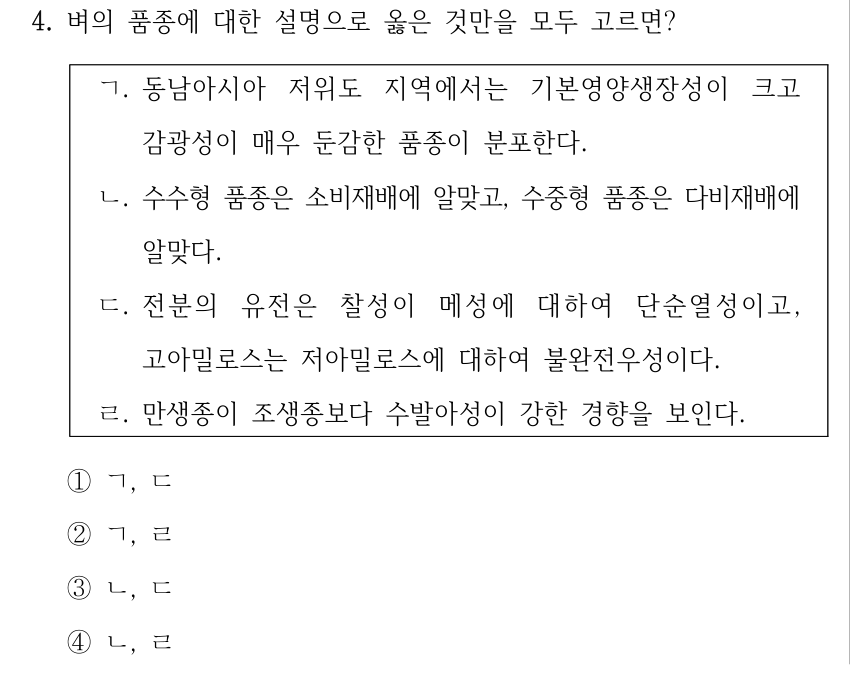 4. 벼의 품종에 대한 설명으로 옳은 것만을 모두 고르면? ㄱ. 동남아시아 저위도 지역에서는 기본영양생장성이 크고 감광성이 매우 둔감한 품종이 분포한다. ㄴ. 수수형 품종은 소비재배에 알맞고, 수중형 품종은 다비재배에 알맞다. ㄷ. 전분의 유전은 찰성이 메성에 대하여 단순열성이고, 고아밀로스는 저아밀로스에 대하여 불완전우성이다. ㄹ. 만생종이 조생종보다 수발아성이 강한 경향을 보인다. ①ㄱ, ㄷ ②ㄱ, ㄹ ③ㄴ, ㄷ ④ㄴ, ㄹ
