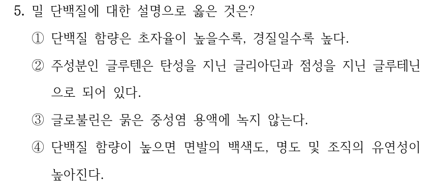 5. 밀 단백질에 대한 설명으로 옳은 것은? ①단백질 함량은 초자율이 높을수록, 경질일수록 높다. ②주성분인 글루텐은 탄성을 지닌 글리아딘과 점성을 지닌 글루테닌 으로 되어 있다. ③글로불린은 묽은 중성염 용액에 녹지 않는다. ④단백질 함량이 높으면 면발의 백색도, 명도 및 조직의 유연성이 높아진다.
