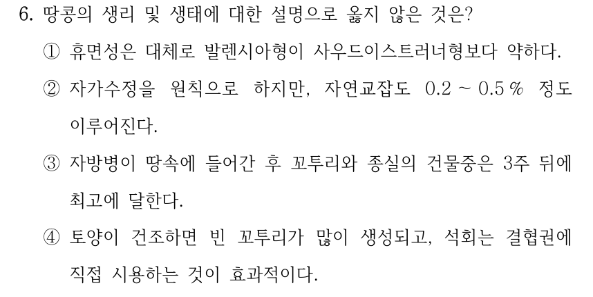 6. 땅콩의 생리 및 생태에 대한 설명으로 옳지 않은 것은? ①휴면성은 대체로 발렌시아형이 사우드이스트러너형보다 약하다. ②자가수정을 원칙으로 하지만, 자연교잡도 0.2 ～0.5 % 정도 이루어진다. ③자방병이 땅속에 들어간 후 꼬투리와 종실의 건물중은 3주 뒤에 최고에 달한다. ④토양이 건조하면 빈 꼬투리가 많이 생성되고, 석회는 결협권에 직접 시용하는 것이 효과적이다.