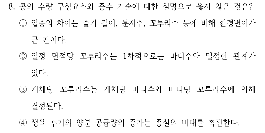 8. 콩의 수량 구성요소와 증수 기술에 대한 설명으로 옳지 않은 것은? ①입중의 차이는 줄기 길이, 분지수, 꼬투리수 등에 비해 환경변이가 큰 편이다. ②일정 면적당 꼬투리수는 1차적으로는 마디수와 밀접한 관계가 있다. ③개체당 꼬투리수는 개체당 마디수와 마디당 꼬투리수에 의해 결정된다. ④생육 후기의 양분 공급량의 증가는 종실의 비대를 촉진한다.
