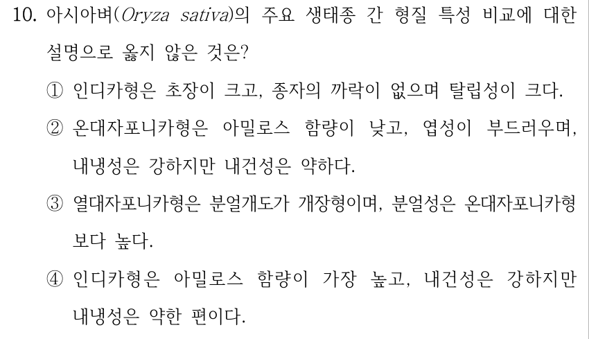 10. 아시아벼(Oryza sativa)의 주요 생태종 간 형질 특성 비교에 대한 설명으로 옳지 않은 것은? ①인디카형은 초장이 크고, 종자의 까락이 없으며 탈립성이 크다. ②온대자포니카형은 아밀로스 함량이 낮고, 엽성이 부드러우며, 내냉성은 강하지만 내건성은 약하다. ③열대자포니카형은 분얼개도가 개장형이며, 분얼성은 온대자포니카형 보다 높다. ④인디카형은 아밀로스 함량이 가장 높고, 내건성은 강하지만 내냉성은 약한 편이다.