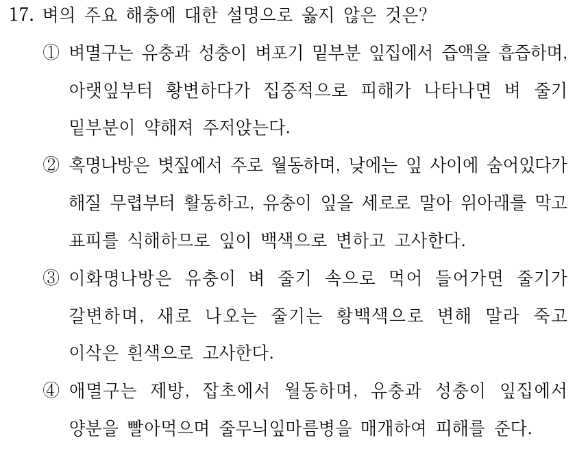 17. 벼의 주요 해충에 대한 설명으로 옳지 않은 것은? ①벼멸구는 유충과 성충이 벼포기 밑부분 잎집에서 즙액을 흡즙하며, 아랫잎부터 황변하다가 집중적으로 피해가 나타나면 벼 줄기 밑부분이 약해져 주저앉는다. ②혹명나방은 볏짚에서 주로 월동하며, 낮에는 잎 사이에 숨어있다가 해질 무렵부터 활동하고, 유충이 잎을 세로로 말아 위아래를 막고 표피를 식해하므로 잎이 백색으로 변하고 고사한다. ③이화명나방은 유충이 벼 줄기 속으로 먹어 들어가면 줄기가 갈변하며, 새로 나오는 줄기는 황백색으로 변해 말라 죽고 이삭은 흰색으로 고사한다. ④애멸구는 제방, 잡초에서 월동하며, 유충과 성충이 잎집에서 양분을 빨아먹으며 줄무늬잎마름병을 매개하여 피해를 준다.