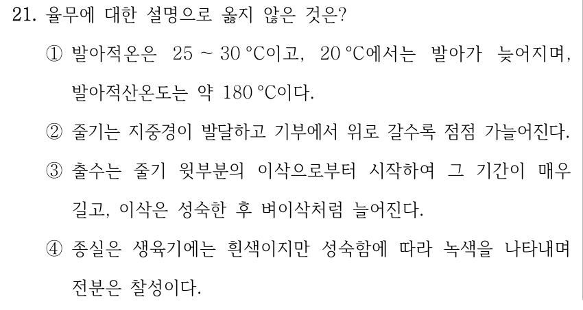 21. 율무에 대한 설명으로 옳지 않은 것은? ①발아적온은 25 ～30 °C이고, 20 °C에서는 발아가 늦어지며, 발아적산온도는 약 180 °C이다. ②줄기는 지중경이 발달하고 기부에서 위로 갈수록 점점 가늘어진다. ③출수는 줄기 윗부분의 이삭으로부터 시작하여 그 기간이 매우 길고, 이삭은 성숙한 후 벼이삭처럼 늘어진다. ④종실은 생육기에는 흰색이지만 성숙함에 따라 녹색을 나타내며 전분은 찰성이다.