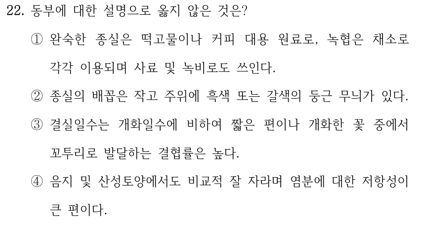 22. 동부에 대한 설명으로 옳지 않은 것은? ①완숙한 종실은 떡고물이나 커피 대용 원료로, 녹협은 채소로 각각 이용되며 사료 및 녹비로도 쓰인다. ②종실의 배꼽은 작고 주위에 흑색 또는 갈색의 둥근 무늬가 있다. ③결실일수는 개화일수에 비하여 짧은 편이나 개화한 꽃 중에서 꼬투리로 발달하는 결협률은 높다. ④음지 및 산성토양에서도 비교적 잘 자라며 염분에 대한 저항성이 큰 편이다.