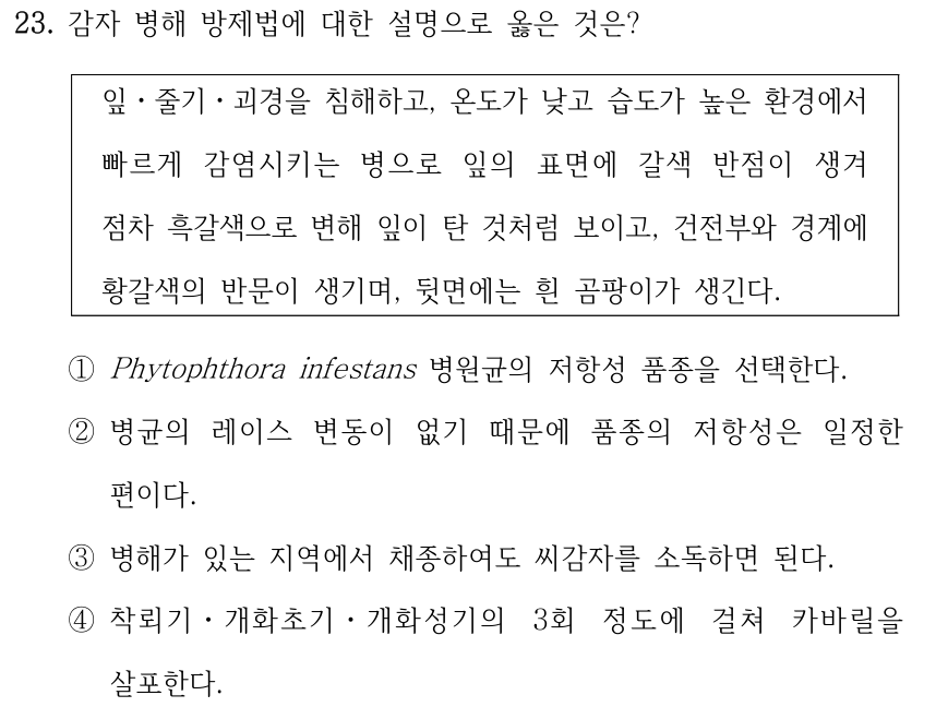 23. 감자 병해 방제법에 대한 설명으로 옳은 것은? 잎ㆍ줄기ㆍ괴경을 침해하고, 온도가 낮고 습도가 높은 환경에서 빠르게 감염시키는 병으로 잎의 표면에 갈색 반점이 생겨 점차 흑갈색으로 변해 잎이 탄 것처럼 보이고, 건전부와 경계에 황갈색의 반문이 생기며, 뒷면에는 흰 곰팡이가 생긴다. ①Phytophthora infestans 병원균의 저항성 품종을 선택한다. ②병균의 레이스 변동이 없기 때문에 품종의 저항성은 일정한 편이다. ③병해가 있는 지역에서 채종하여도 씨감자를 소독하면 된다. ④착뢰기ㆍ개화초기ㆍ개화성기의 3회 정도에 걸쳐 카바릴을 살포한다.