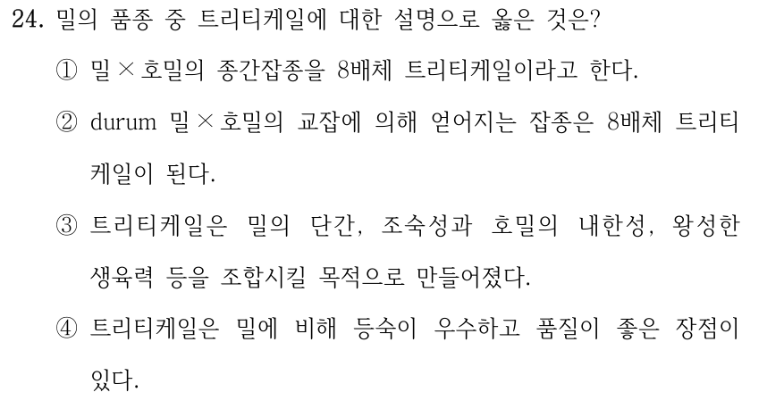 24. 밀의 품종 중 트리티케일에 대한 설명으로 옳은 것은? ①밀× 호밀의 종간잡종을 8배체 트리티케일이라고 한다. ②durum 밀× 호밀의 교잡에 의해 얻어지는 잡종은 8배체 트리티케일이 된다. ③트리티케일은 밀의 단간, 조숙성과 호밀의 내한성, 왕성한 생육력 등을 조합시킬 목적으로 만들어졌다. ④트리티케일은 밀에 비해 등숙이 우수하고 품질이 좋은 장점이 있다.
