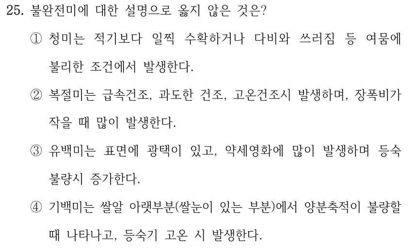 25. 불완전미에 대한 설명으로 옳지 않은 것은? ①청미는 적기보다 일찍 수확하거나 다비와 쓰러짐 등 여뭄에 불리한 조건에서 발생한다. ②복절미는 급속건조, 과도한 건조, 고온건조시 발생하며, 장폭비가 작을 때 많이 발생한다. ③유백미는 표면에 광택이 있고, 약세영화에 많이 발생하며 등숙 불량시 증가한다. ④기백미는 쌀알 아랫부분(쌀눈이 있는 부분)에서 양분축적이 불량할 때 나타나고, 등숙기 고온 시 발생한다.