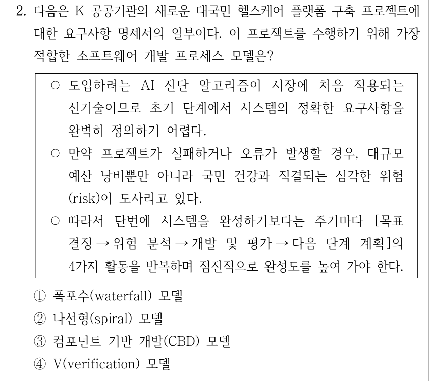 2. 다음은 K 공공기관의 새로운 대국민 헬스케어 플랫폼 구축 프로젝트에 대한 요구사항 명세서의 일부이다. 이 프로젝트를 수행하기 위해 가장 적합한 소프트웨어 개발 프로세스 모델은? ○도입하려는 AI 진단 알고리즘이 시장에 처음 적용되는 신기술이므로 초기 단계에서 시스템의 정확한 요구사항을 완벽히 정의하기 어렵다. ○만약 프로젝트가 실패하거나 오류가 발생할 경우, 대규모 예산 낭비뿐만 아니라 국민 건강과 직결되는 심각한 위험 (risk)이 도사리고 있다. ○따라서 단번에 시스템을 완성하기보다는 주기마다 [목표 결정→위험 분석→개발 및 평가→다음 단계 계획]의 4가지 활동을 반복하며 점진적으로 완성도를 높여 가야 한다. ①폭포수(waterfall) 모델 ②나선형(spiral) 모델 ③컴포넌트 기반 개발(CBD) 모델 ④V(verification) 모델
