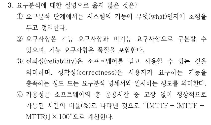 3. 요구분석에 대한 설명으로 옳지 않은 것은? ①요구분석 단계에서는 시스템의 기능이 무엇(what)인지에 초점을 두고 정리한다. ②요구사항은 기능 요구사항과 비기능 요구사항으로 구분할 수 있으며, 기능 요구사항은 품질을 포함한다. ③신뢰성(reliability)은 소프트웨어를 믿고 사용할 수 있는 것을 의미하며, 정확성(correctness)은 사용자가 요구하는 기능을 충족하는 정도 또는 요구분석 명세서와 일치하는 정도를 의미한다. ④가용성은 소프트웨어의 총 운용시간 중 고장 없이 정상적으로 가동된 시간의 비율(%)로 나타낸 것으로 “[MTTF ÷ (MTTF ＋ MTTR)] × 100”으로 계산한다.