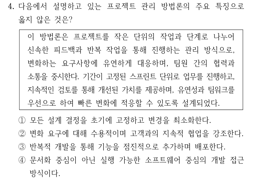 4. 다음에서 설명하고 있는 프로젝트 관리 방법론의 주요 특징으로 옳지 않은 것은? 이 방법론은 프로젝트를 작은 단위의 작업과 단계로 나누어 신속한 피드백과 반복 작업을 통해 진행하는 관리 방식으로, 변화하는 요구사항에 유연하게 대응하며, 팀원 간의 협력과 소통을 중시한다. 기간이 고정된 스프린트 단위로 업무를 진행하고, 지속적인 검토를 통해 개선된 가치를 제공하며, 유연성과 팀워크를 우선으로 하여 빠른 변화에 적응할 수 있도록 설계되었다. ①모든 설계 결정을 초기에 고정하고 변경을 최소화한다. ②변화 요구에 대해 수용적이며 고객과의 지속적 협업을 강조한다. ③반복적 개발을 통해 기능을 점진적으로 추가하며 배포한다. ④문서화 중심이 아닌 실행 가능한 소프트웨어 중심의 개발 접근 방식이다.