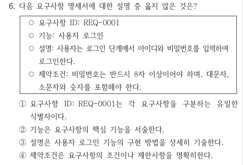 6. 다음 요구사항 명세서에 대한 설명 중 옳지 않은 것은? ○요구사항 ID: REQ-0001 ○기능: 사용자 로그인 ○설명: 사용자는 로그인 단계에서 아이디와 비밀번호를 입력하여 로그인한다. ○제약조건: 비밀번호는 반드시 8자 이상이어야 하며, 대문자, 소문자와 숫자를 포함해야 한다. ①요구사항 ID: REQ-0001는 각 요구사항을 구분하는 유일한 식별자이다. ②기능은 요구사항의 핵심 기능을 서술한다. ③설명은 사용자 로그인 기능의 구현 방법을 상세히 기술한다. ④제약조건은 요구사항의 조건이나 제한사항을 명확히한다.