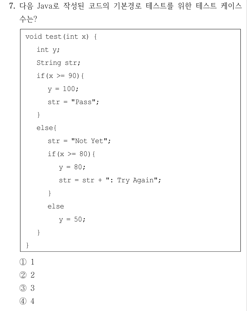 7. 다음 Java로 작성된 코드의 기본경로 테스트를 위한 테스트 케이스 수는? void test(int x) { int y; String str; if(x >= 90){ y = 100; str = "Pass"; } else{ str = "Not Yet"; if(x >= 80){ y = 80; str = str + ": Try Again"; } else y = 50; } } ①1 ②2 ③3 ④4
