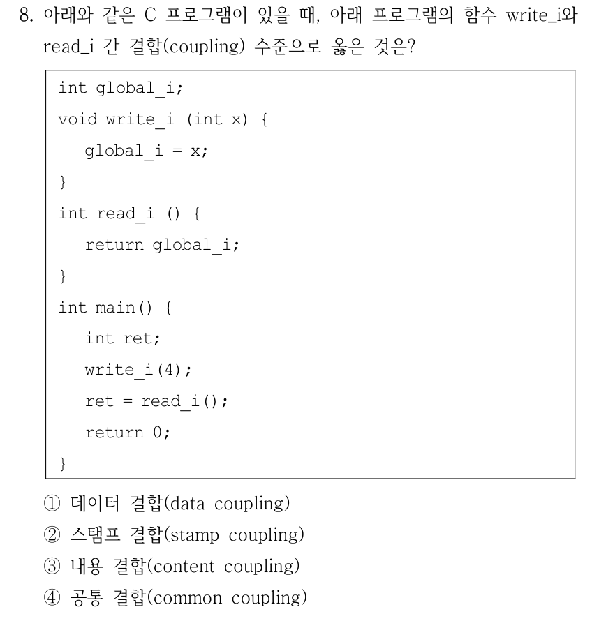 8. 아래와 같은 C 프로그램이 있을 때, 아래 프로그램의 함수 write_i와 read_i 간 결합(coupling) 수준으로 옳은 것은? int global_i; void write_i (int x) { global_i = x; } int read_i () { return global_i; } int main() { int ret; write_i(4); ret = read_i(); return 0; } ①데이터 결합(data coupling) ②스탬프 결합(stamp coupling) ③내용 결합(content coupling) ④공통 결합(common coupling)
