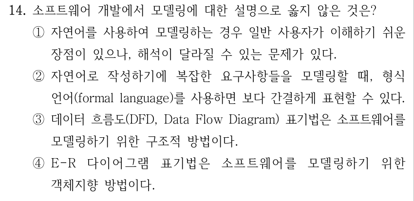 14. 소프트웨어 개발에서 모델링에 대한 설명으로 옳지 않은 것은? ①자연어를 사용하여 모델링하는 경우 일반 사용자가 이해하기 쉬운 장점이 있으나, 해석이 달라질 수 있는 문제가 있다. ②자연어로 작성하기에 복잡한 요구사항들을 모델링할 때, 형식 언어(formal language)를 사용하면 보다 간결하게 표현할 수 있다. ③데이터 흐름도(DFD, Data Flow Diagram) 표기법은 소프트웨어를 모델링하기 위한 구조적 방법이다. ④E-R 다이어그램 표기법은 소프트웨어를 모델링하기 위한 객체지향 방법이다.