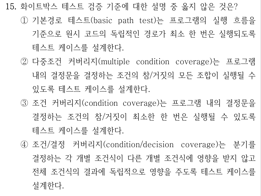 15. 화이트박스 테스트 검증 기준에 대한 설명 중 옳지 않은 것은? ①기본경로 테스트(basic path test)는 프로그램의 실행 흐름을 기준으로 원시 코드의 독립적인 경로가 최소 한 번은 실행되도록 테스트 케이스를 설계한다. ②다중조건 커버리지(multiple condition coverage)는 프로그램 내의 결정문을 결정하는 조건의 참/거짓의 모든 조합이 실행될 수 있도록 테스트 케이스를 설계한다. ③조건 커버리지(condition coverage)는 프로그램 내의 결정문을 결정하는 조건의 참/거짓이 최소한 한 번은 실행될 수 있도록 테스트 케이스를 설계한다. ④조건/결정 커버리지(condition/decision coverage)는 분기를 결정하는 각 개별 조건식이 다른 개별 조건식에 영향을 받지 않고 전체 조건식의 결과에 독립적으로 영향을 주도록 테스트 케이스를 설계한다.