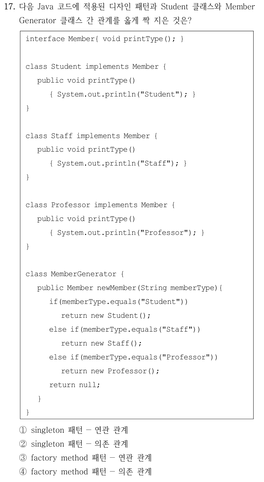 17. 다음 Java 코드에 적용된 디자인 패턴과 Student 클래스와 Member Generator 클래스 간 관계를 옳게 짝 지은 것은? interface Member{ void printType(); } class Student implements Member { public void printType() { System.out.println("Student"); } } class Staff implements Member { public void printType() { System.out.println("Staff"); } } class Professor implements Member { public void printType() { System.out.println("Professor"); } } class MemberGenerator { public Member newMember(String memberType){ if(memberType.equals("Student")) return new Student(); else if(memberType.equals("Staff")) return new Staff(); else if(memberType.equals("Professor")) return new Professor(); return null; } } ①singleton 패턴－연관 관계 ②singleton 패턴－의존 관계 ③factory method 패턴－연관 관계 ④factory method 패턴－의존 관계