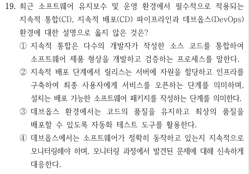 19. 최근 소프트웨어 유지보수 및 운영 환경에서 필수적으로 적용되는 지속적 통합(CI), 지속적 배포(CD) 파이프라인과 데브옵스(DevOps) 환경에 대한 설명으로 옳지 않은 것은? ①지속적 통합은 다수의 개발자가 작성한 소스 코드를 통합하여 소프트웨어 제품 형상을 개발하고 검증하는 프로세스를 말한다. ②지속적 배포 단계에서 릴리스는 서버에 자원을 할당하고 인프라를 구축하여 최종 사용자에게 서비스를 오픈하는 단계를 의미하며, 설치는 배포 가능한 소프트웨어 패키지를 작성하는 단계를 의미한다. ③데브옵스 환경에서는 코드의 품질을 유지하고 최상의 품질을 배포할 수 있도록 자동화 테스트 도구를 활용한다. ④데브옵스에서는 소프트웨어가 정확히 동작하고 있는지 지속적으로 모니터링해야 하며, 모니터링 과정에서 발견된 문제에 대해 신속하게 대응한다.
