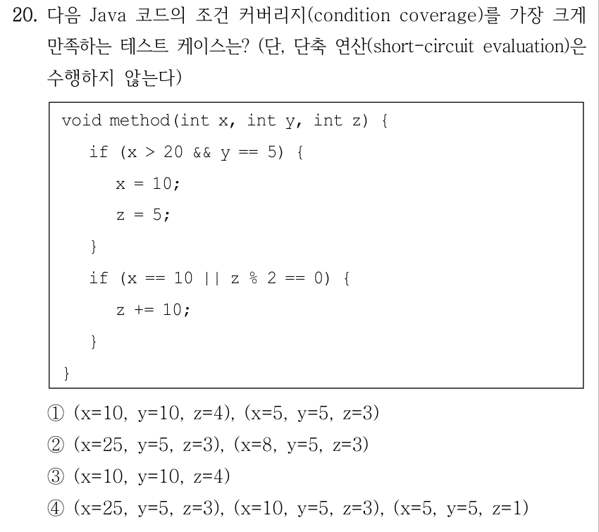 20. 다음 Java 코드의 조건 커버리지(condition coverage)를 가장 크게 만족하는 테스트 케이스는? (단, 단축 연산(short-circuit evaluation)은 수행하지 않는다) void method(int x, int y, int z) { if (x > 20 && y == 5) { x = 10; z = 5; } if (x == 10 || z % 2 == 0) { z += 10; } } ①(x=10, y=10, z=4), (x=5, y=5, z=3) ②(x=25, y=5, z=3), (x=8, y=5, z=3) ③(x=10, y=10, z=4) ④(x=25, y=5, z=3), (x=10, y=5, z=3), (x=5, y=5, z=1)