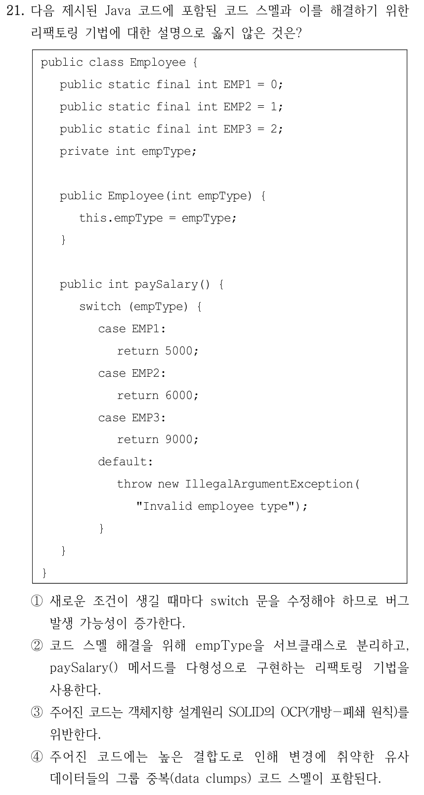 21. 다음 제시된 Java 코드에 포함된 코드 스멜과 이를 해결하기 위한 리팩토링 기법에 대한 설명으로 옳지 않은 것은? public class Employee { public static final int EMP1 = 0; public static final int EMP2 = 1; public static final int EMP3 = 2; private int empType; public Employee(int empType) { this.empType = empType; } public int paySalary() { switch (empType) { case EMP1: return 5000; case EMP2: return 6000; case EMP3: return 9000; default: throw new IllegalArgumentException( "Invalid employee type"); } } } ①새로운 조건이 생길 때마다 switch 문을 수정해야 하므로 버그 발생 가능성이 증가한다. ②코드 스멜 해결을 위해 empType을 서브클래스로 분리하고, paySalary() 메서드를 다형성으로 구현하는 리팩토링 기법을 사용한다. ③주어진 코드는 객체지향 설계원리 SOLID의 OCP(개방－폐쇄 원칙)를 위반한다. ④주어진 코드에는 높은 결합도로 인해 변경에 취약한 유사 데이터들의 그룹 중복(data clumps) 코드 스멜이 포함된다.