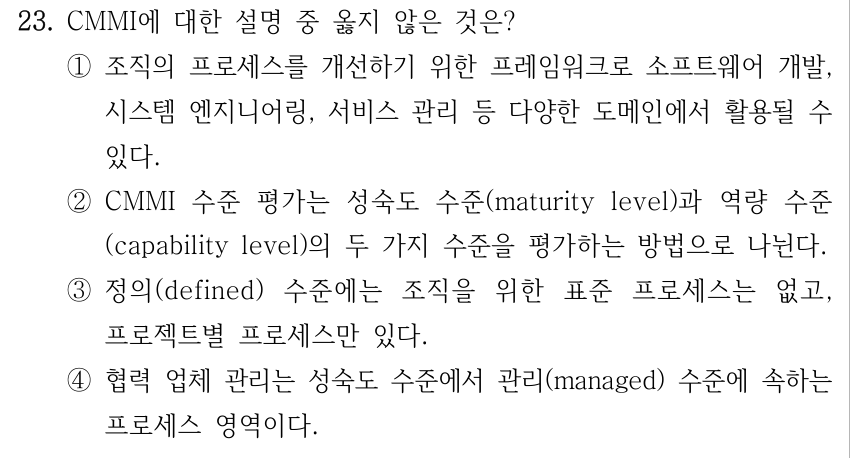 23. CMMI에 대한 설명 중 옳지 않은 것은? ①조직의 프로세스를 개선하기 위한 프레임워크로 소프트웨어 개발, 시스템 엔지니어링, 서비스 관리 등 다양한 도메인에서 활용될 수 있다. ②CMMI 수준 평가는 성숙도 수준(maturity level)과 역량 수준 (capability level)의 두 가지 수준을 평가하는 방법으로 나뉜다. ③정의(defined) 수준에는 조직을 위한 표준 프로세스는 없고, 프로젝트별 프로세스만 있다. ④협력 업체 관리는 성숙도 수준에서 관리(managed) 수준에 속하는 프로세스 영역이다.