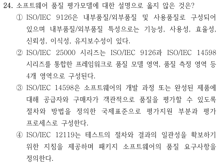 24. 소프트웨어 품질 평가모델에 대한 설명으로 옳지 않은 것은? ①ISO/IEC 9126은 내부품질/외부품질 및 사용품질로 구성되어 있으며 내부품질/외부품질 특성으로는 기능성, 사용성, 효율성, 신뢰성, 이식성, 유지보수성이 있다. ②ISO/IEC 25000 시리즈는 ISO/IEC 9126과 ISO/IEC 14598 시리즈를 통합한 프레임워크로 품질 모델 영역, 품질 측정 영역 등 4개 영역으로 구성된다. ③ISO/IEC 14598은 소프트웨어의 개발 과정 또는 완성된 제품에 대해 공급자와 구매자가 객관적으로 품질을 평가할 수 있도록 절차와 방법을 정의한 국제표준으로 평가지원 부분과 평가 프로세스로 구성한다. ④ISO/IEC 12119는 테스트의 절차와 결과의 일관성을 확보하기 위한 지침을 제공하며 패키지 소프트웨어의 품질 요구사항을 정의한다.