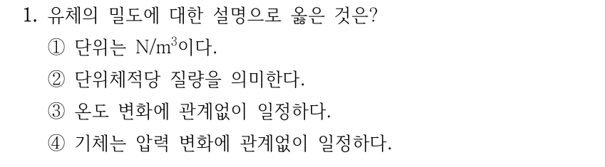 1. 유체의 밀도에 대한 설명으로 옳은 것은? ①단위는 N/m³이다. ②단위체적당 질량을 의미한다. ③온도 변화에 관계없이 일정하다. ④기체는 압력 변화에 관계없이 일정하다.