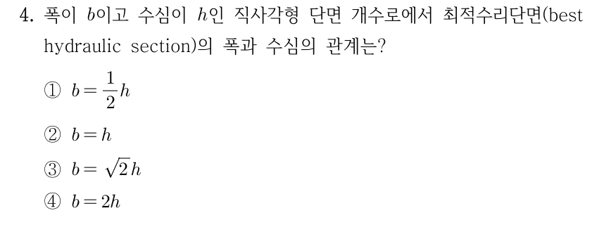 4. 폭이 b이고 수심이 h인 직사각형 단면 개수로에서 최적수리단면(best hydraulic section)의 폭과 수심의 관계는? ① b = (1/2)h ② b = h ③ b = √2 × h ④ b = 2h
