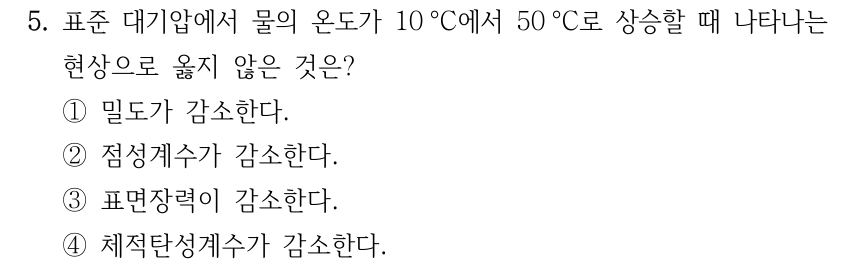 5. 표준 대기압에서 물의 온도가 10 °C에서 50 °C로 상승할 때 나타나는 현상으로 옳지 않은 것은? ①밀도가 감소한다. ②점성계수가 감소한다. ③표면장력이 감소한다. ④체적탄성계수가 감소한다.