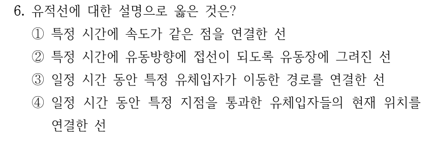 6. 유적선에 대한 설명으로 옳은 것은? ①특정 시간에 속도가 같은 점을 연결한 선 ②특정 시간에 유동방향에 접선이 되도록 유동장에 그려진 선 ③일정 시간 동안 특정 유체입자가 이동한 경로를 연결한 선 ④일정 시간 동안 특정 지점을 통과한 유체입자들의 현재 위치를 연결한 선