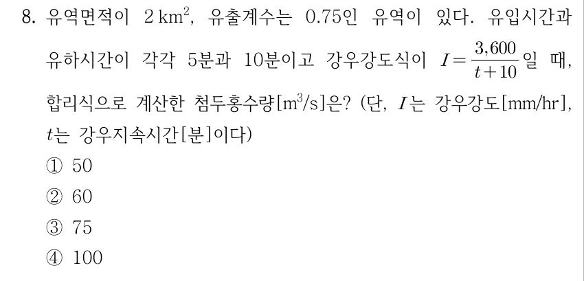 8. 유역면적이 2 km², 유출계수는 0.75인 유역이 있다. 유입시간과 유하시간이 각각 5분과 10분이고 강우강도식이 I = 3,600/(t + 10)일 때, 합리식으로 계산한 첨두홍수량[m³/s]은? (단, I는 강우강도[mm/hr], t는 강우지속시간[분]이다) ① 50 ② 60 ③ 75 ④ 100