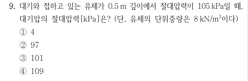9. 대기와 접하고 있는 유체가 0.5 m 깊이에서 절대압력이 105 kPa일 때, 대기압의 절대압력[kPa]은? (단, 유체의 단위중량은 8 kN/m³이다) ①4 ②97 ③101 ④109