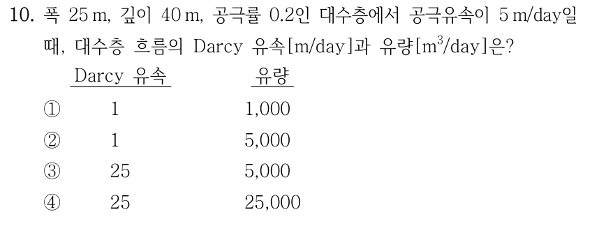 10. 폭 25 m, 깊이 40 m, 공극률 0.2인 대수층에서 공극유속이 5 m/day일 때, 대수층 흐름의 Darcy 유속[m/day]과 유량[m³/day]은? 각 선지는 Darcy 유속[m/day], 유량[m³/day] 순서이다. ① 1, 1,000 ② 1, 5,000 ③ 25, 5,000 ④ 25, 25,000
