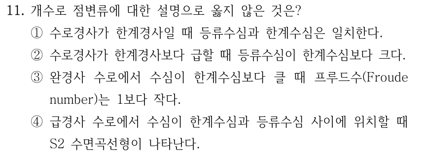 11. 개수로 점변류에 대한 설명으로 옳지 않은 것은? ①수로경사가 한계경사일 때 등류수심과 한계수심은 일치한다. ②수로경사가 한계경사보다 급할 때 등류수심이 한계수심보다 크다. ③완경사 수로에서 수심이 한계수심보다 클 때 프루드수(Froude number)는 1보다 작다. ④급경사 수로에서 수심이 한계수심과 등류수심 사이에 위치할 때 S2 수면곡선형이 나타난다.