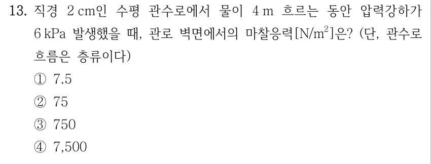 13. 직경 2 cm인 수평 관수로에서 물이 4 m 흐르는 동안 압력강하가 6 kPa 발생했을 때, 관로 벽면에서의 마찰응력[N/m²]은? (단, 관수로 흐름은 층류이다) ①7.5 ②75 ③750 ④7,500