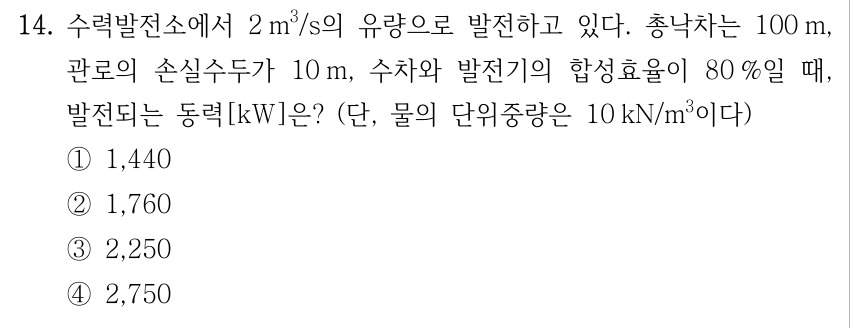 14. 수력발전소에서 2 m³/s의 유량으로 발전하고 있다. 총낙차는 100 m, 관로의 손실수두가 10 m, 수차와 발전기의 합성효율이 80 %일 때, 발전되는 동력[kW]은? (단, 물의 단위중량은 10 kN/m³이다) ①1,440 ②1,760 ③2,250 ④2,750
