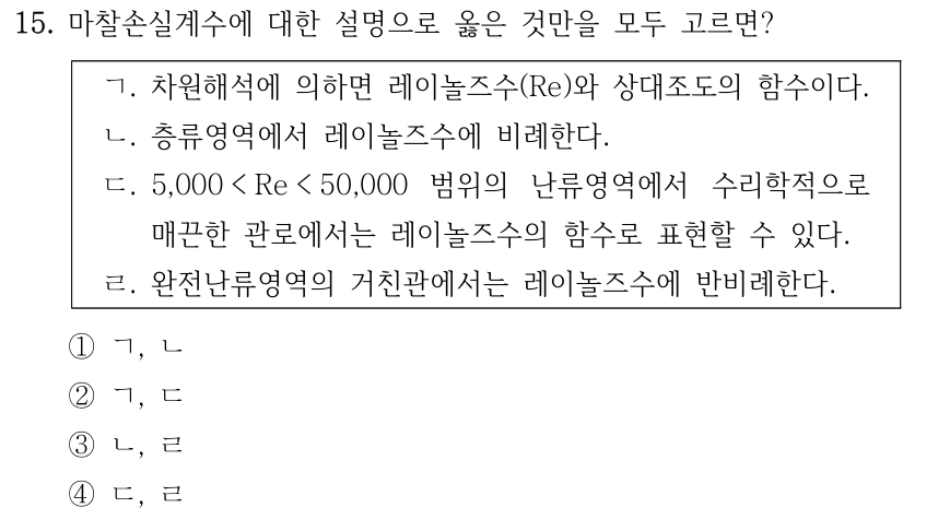 15. 마찰손실계수에 대한 설명으로 옳은 것만을 모두 고르면? ㄱ. 차원해석에 의하면 레이놀즈수(Re)와 상대조도의 함수이다. ㄴ. 층류영역에서 레이놀즈수에 비례한다. ㄷ. 5,000 < Re < 50,000 범위의 난류영역에서 수리학적으로 매끈한 관로에서는 레이놀즈수의 함수로 표현할 수 있다. ㄹ. 완전난류영역의 거친관에서는 레이놀즈수에 반비례한다. ①ㄱ, ㄴ ②ㄱ, ㄷ ③ㄴ, ㄹ ④ㄷ, ㄹ