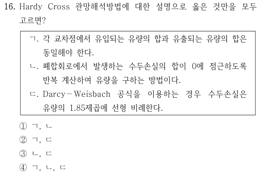 16. Hardy Cross 관망해석방법에 대한 설명으로 옳은 것만을 모두 고르면? ㄱ. 각 교차점에서 유입되는 유량의 합과 유출되는 유량의 합은 동일해야 한다. ㄴ. 폐합회로에서 발생하는 수두손실의 합이 0에 점근하도록 반복 계산하여 유량을 구하는 방법이다. ㄷ. Darcy－Weisbach 공식을 이용하는 경우 수두손실은 유량의 1.85제곱에 선형 비례한다. ①ㄱ, ㄴ ②ㄱ, ㄷ ③ㄴ, ㄷ ④ㄱ, ㄴ, ㄷ